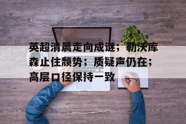 kaiyun 开云体育-英超清晨走向成谜；勒沃库森止住颓势；质疑声仍在；高层口径保持一致